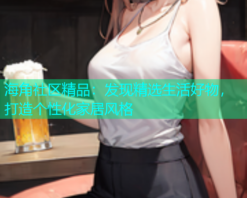 海角社区精品：发现精选生活好物，打造个性化家居风格  第2张