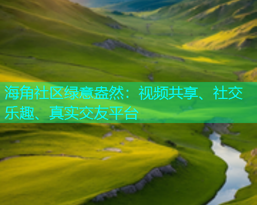 海角社区绿意盎然：视频共享、社交乐趣、真实交友平台  第1张