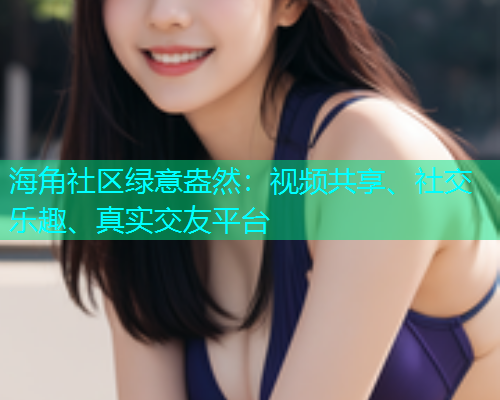 海角社区绿意盎然：视频共享、社交乐趣、真实交友平台  第1张