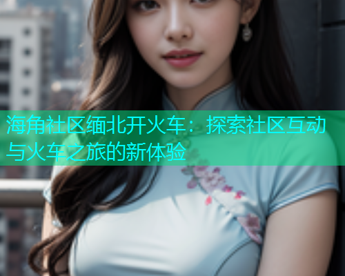 海角社区缅北开火车：探索社区互动与火车之旅的新体验  第1张