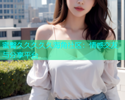 蜜臀久久久久久海角社区：情感交友与分享平台  第2张