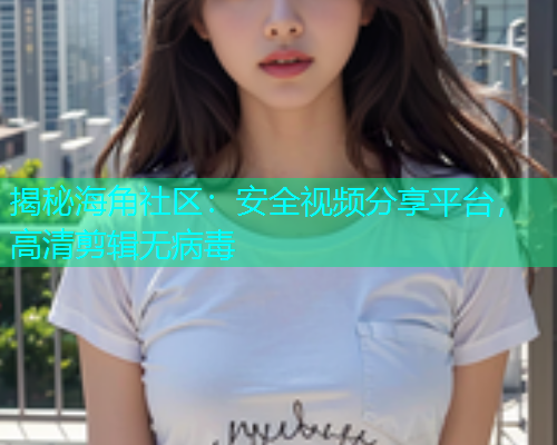 揭秘海角社区：安全视频分享平台，高清剪辑无病毒  第1张