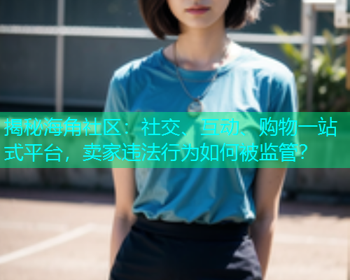 揭秘海角社区：社交、互动、购物一站式平台，卖家违法行为如何被监管？  第1张