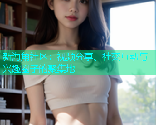 新海角社区：视频分享、社交互动与兴趣圈子的聚集地  第1张