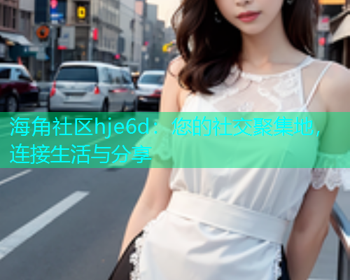 海角社区hje6d：您的社交聚集地，连接生活与分享  第1张