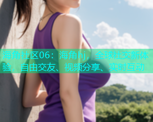 海角社区06：海角hj，全球社交新体验，自由交友、视频分享、实时互动  第1张