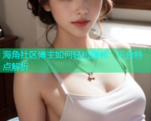 海角社区博主如何轻松赚钱：平台特点解析  第1张