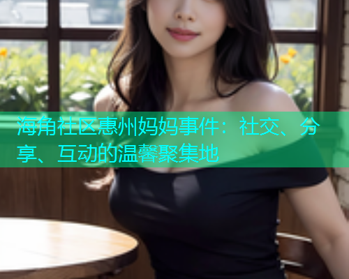 海角社区惠州妈妈事件：社交、分享、互动的温馨聚集地  第1张