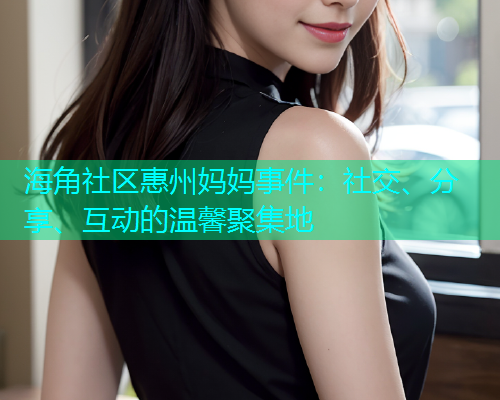 海角社区惠州妈妈事件：社交、分享、互动的温馨聚集地  第1张