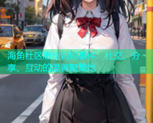 海角社区惠州妈妈事件：社交、分享、互动的温馨聚集地  第2张