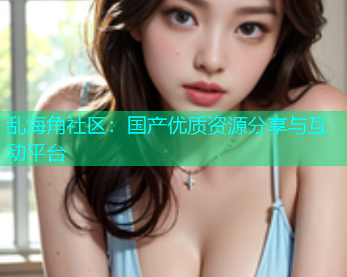 乱海角社区：国产优质资源分享与互动平台  第1张