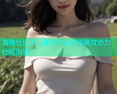 海角社区人口管理平台智能高效助力社区治理  第1张