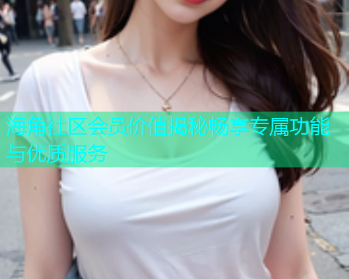 海角社区会员价值揭秘畅享专属功能与优质服务  第1张